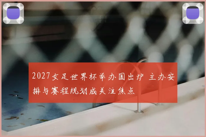 2027女足世界杯举办国出炉 主办安排与赛程规划成关注焦点