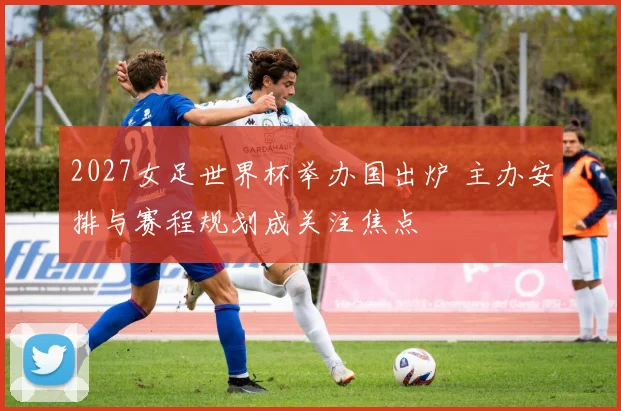 2027女足世界杯举办国出炉 主办安排与赛程规划成关注焦点